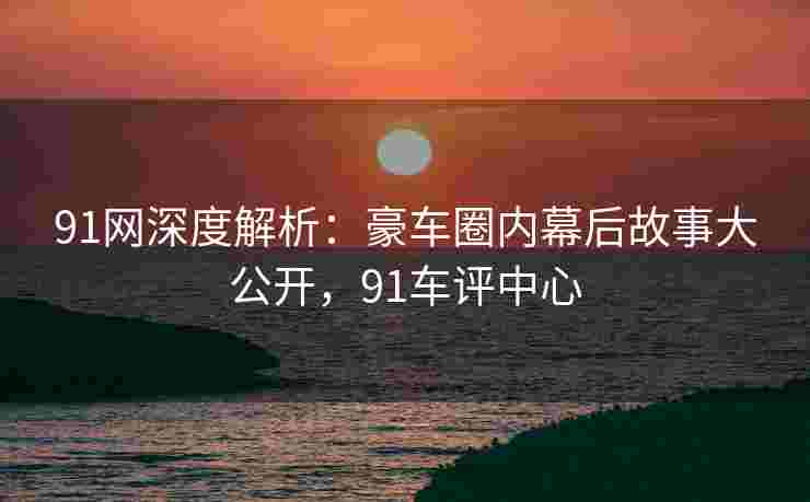 91网深度解析：豪车圈内幕后故事大公开，91车评中心