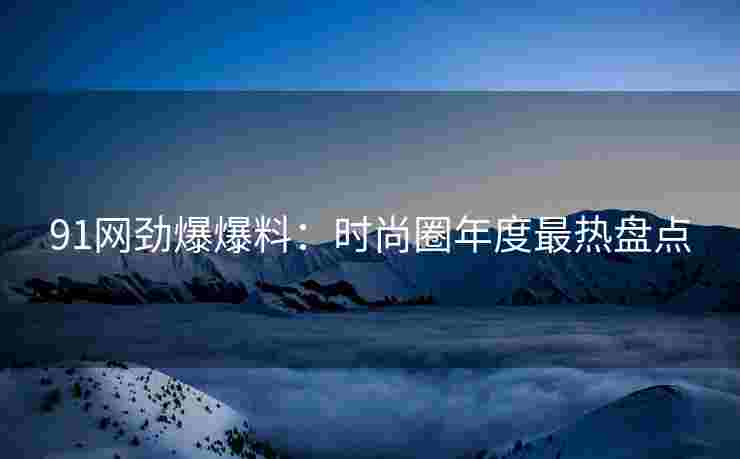 91网劲爆爆料：时尚圈年度最热盘点