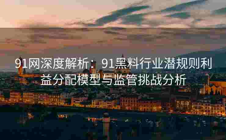 91网深度解析：91黑料行业潜规则利益分配模型与监管挑战分析