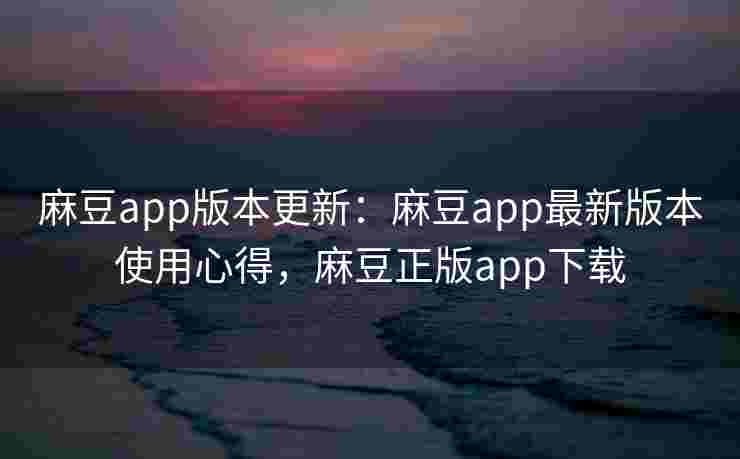 麻豆app版本更新：麻豆app最新版本使用心得，麻豆正版app下载