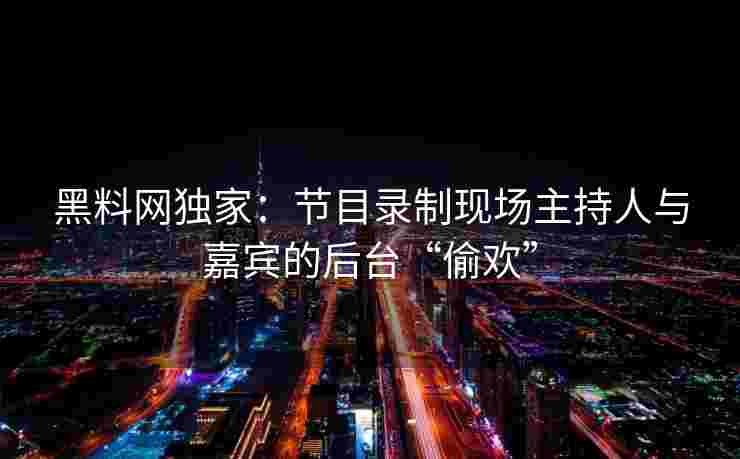 黑料网独家：节目录制现场主持人与嘉宾的后台“偷欢”