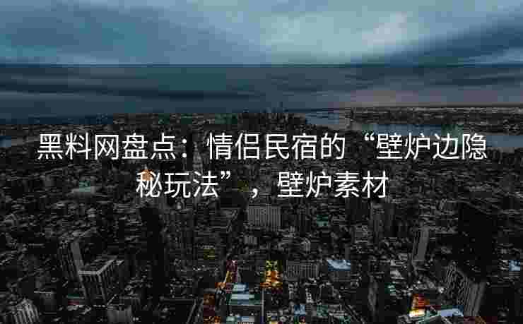 黑料网盘点：情侣民宿的“壁炉边隐秘玩法”，壁炉素材