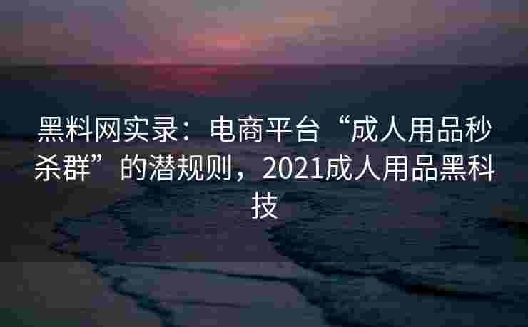 黑料网实录：电商平台“成人用品秒杀群”的潜规则，2021成人用品黑科技