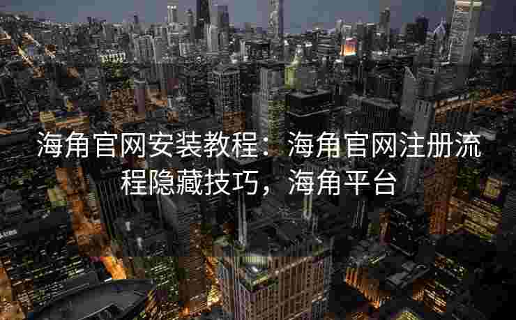 海角官网安装教程：海角官网注册流程隐藏技巧，海角平台